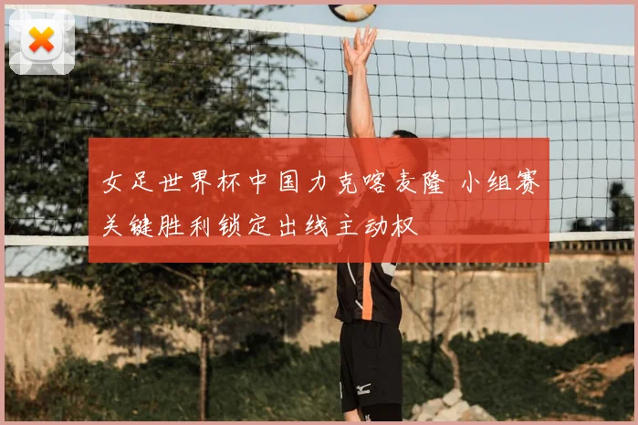 女足世界杯中国力克喀麦隆 小组赛关键胜利锁定出线主动权