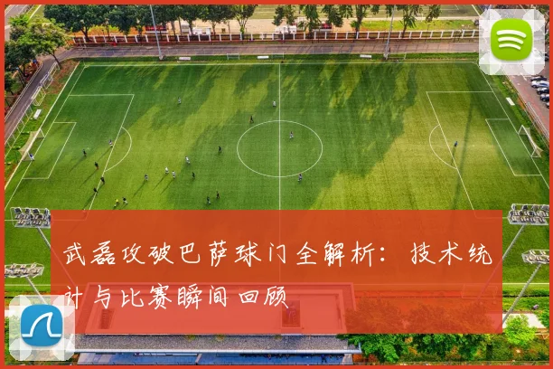 武磊攻破巴萨球门全解析：技术统计与比赛瞬间回顾