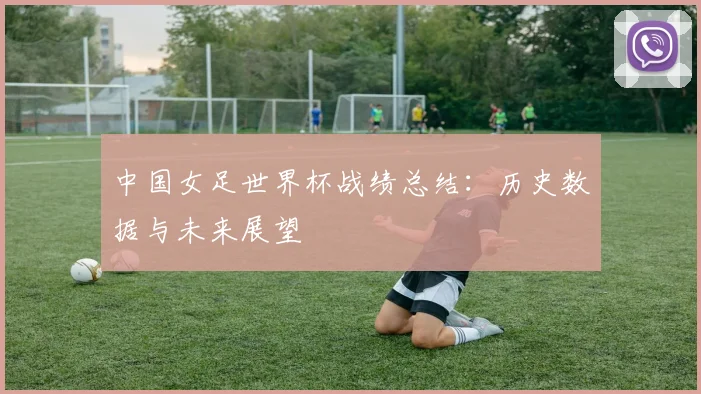 中国女足世界杯战绩总结：历史数据与未来展望
