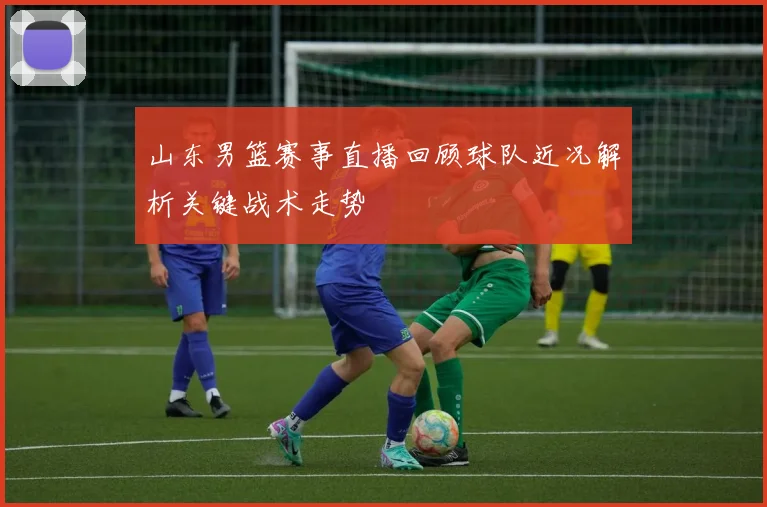 山东男篮赛事直播回顾球队近况解析关键战术走势