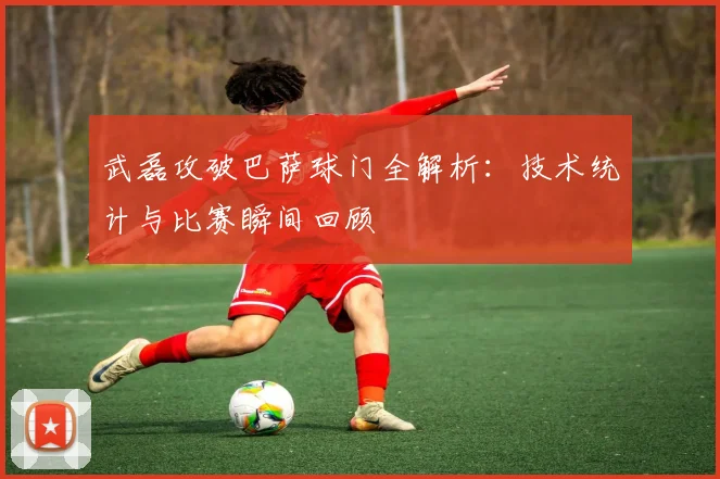 武磊攻破巴萨球门全解析：技术统计与比赛瞬间回顾