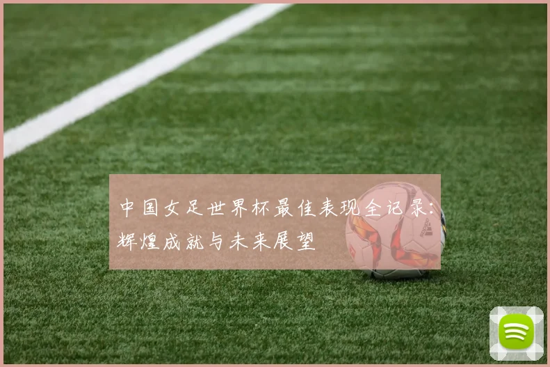 中国女足世界杯最佳表现全记录：辉煌成就与未来展望