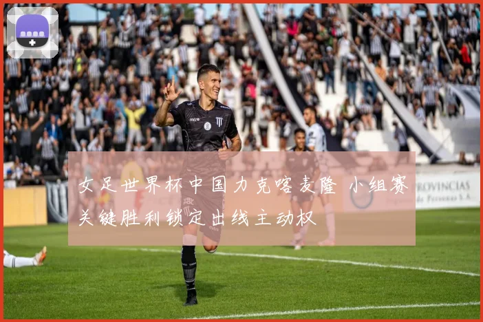 女足世界杯中国力克喀麦隆 小组赛关键胜利锁定出线主动权