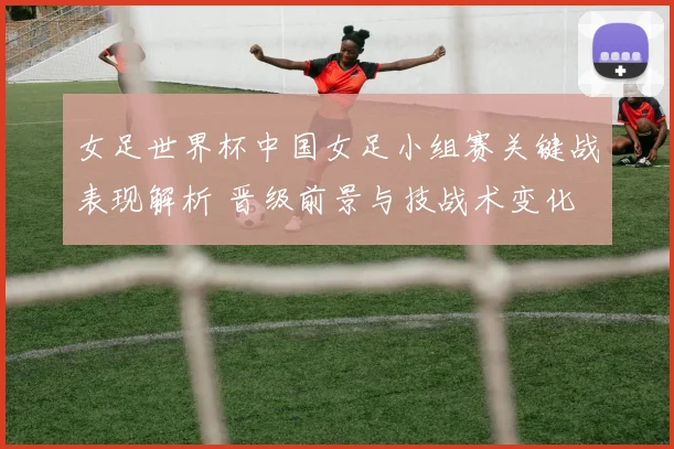 女足世界杯中国女足小组赛关键战表现解析 晋级前景与技战术变化