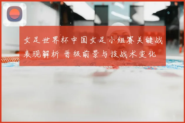 女足世界杯中国女足小组赛关键战表现解析 晋级前景与技战术变化