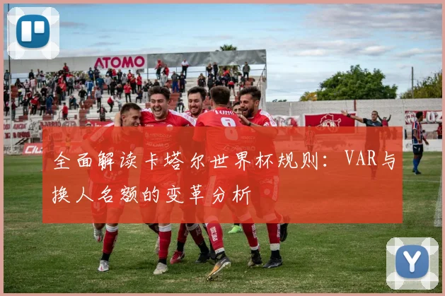 全面解读卡塔尔世界杯规则：VAR与换人名额的变革分析